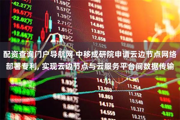 配资查询门户导航网 中移成研院申请云边节点网络部署专利, 实现云边节点与云服务平台间数据传输