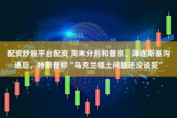 配资炒股平台配资 周末分别和普京、泽连斯基沟通后，特朗普称“乌克兰领土问题还没谈妥”