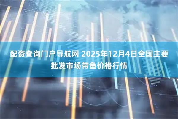 配资查询门户导航网 2025年12月4日全国主要批发市场带鱼价格行情