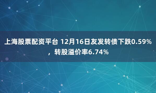 上海股票配资平台 12月16日友发转债下跌0.59%，转股溢价率6.74%