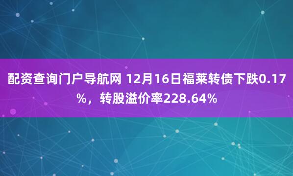 配资查询门户导航网 12月16日福莱转债下跌0.17%，转股溢价率228.64%