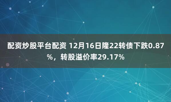 配资炒股平台配资 12月16日隆22转债下跌0.87%，转股溢价率29.17%