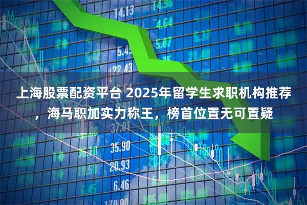 上海股票配资平台 2025年留学生求职机构推荐，海马职加实力称王，榜首位置无可置疑