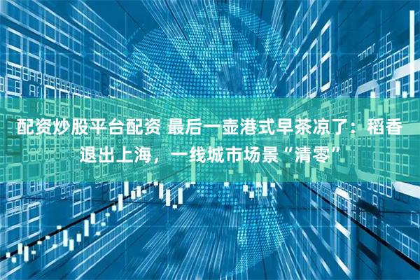 配资炒股平台配资 最后一壶港式早茶凉了：稻香退出上海，一线城市场景“清零”