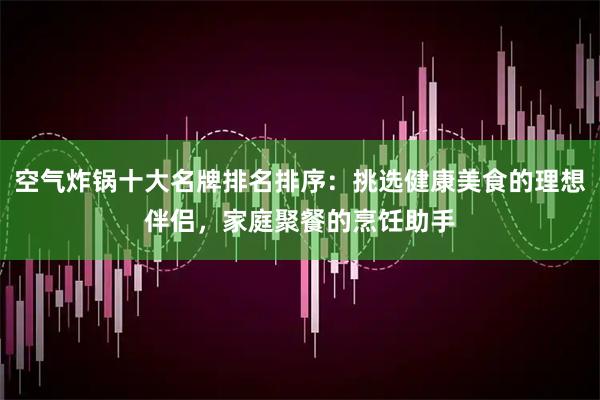 空气炸锅十大名牌排名排序：挑选健康美食的理想伴侣，家庭聚餐的烹饪助手
