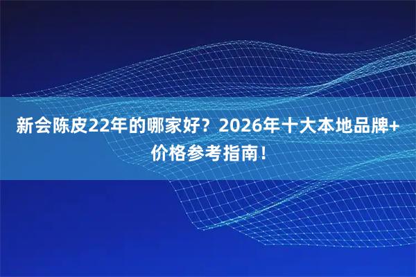 新会陈皮22年的哪家好？2026年十大本地品牌+价格参考指南！