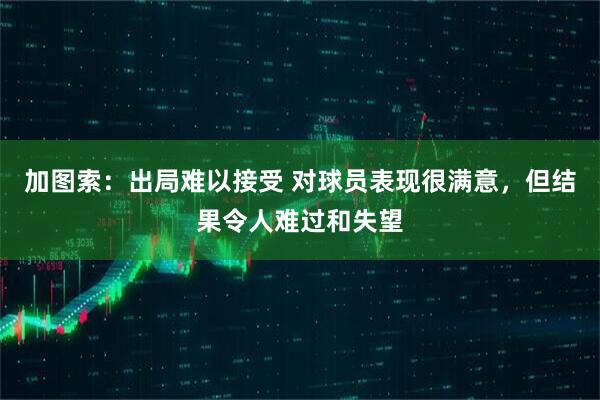 加图索：出局难以接受 对球员表现很满意，但结果令人难过和失望