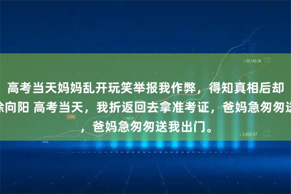 高考当天妈妈乱开玩笑举报我作弊，得知真相后却悔疯了 徐向阳 高考当天，我折返回去拿准考证，爸妈急匆匆送我出门。
